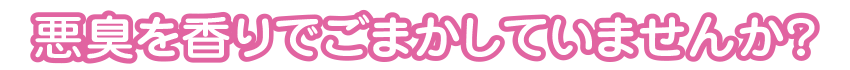 悪臭を香りでごまかしていませんか？